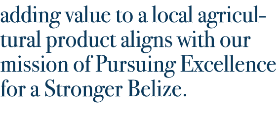 adding value to a local agricultural product aligns with our mission of Pursuing Excellence for a Stronger Belize.