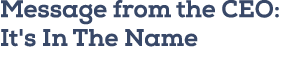 Message from the CEO: It's In The Name