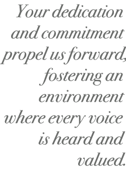 Your dedication and commitment propel us forward, fostering an environment where every voice is heard and valued.