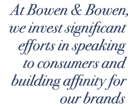 At Bowen & Bowen, we invest significant efforts in speaking to consumers and building affinity for our brands
