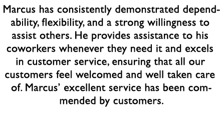 Marcus has consistently demonstrated dependability, flexibility, and a strong willingness to assist others. He provid...