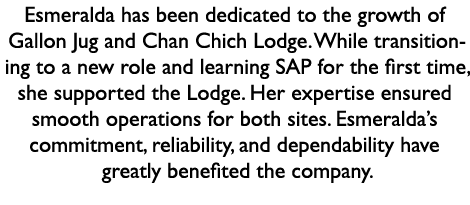 Esmeralda has been dedicated to the growth of Gallon Jug and Chan Chich Lodge. While transitioning to a new role and ...