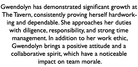 Gwendolyn has demonstrated significant growth at The Tavern, consistently proving herself hardworking and dependable....