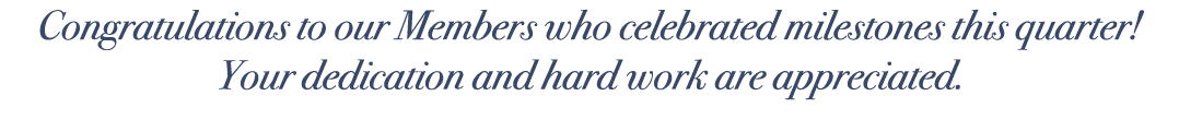 Congratulations to our Members who celebrated milestones this quarter! Your dedication and hard work are appreciated.