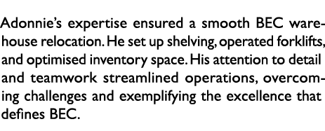 Adonnie’s expertise ensured a smooth BEC warehouse relocation. He set up shelving, operated forklifts, and optimised ...
