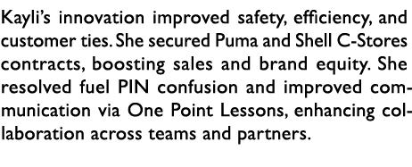 Kayli’s innovation improved safety, efficiency, and customer ties. She secured Puma and Shell C Stores contracts, boo...