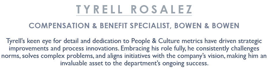 Tyrell Rosalez Compensation & Benefit Specialist, Bowen & Bowen Tyrell’s keen eye for detail and dedication to People...