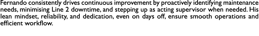 Fernando consistently drives continuous improvement by proactively identifying maintenance needs, minimising Line 2 d...
