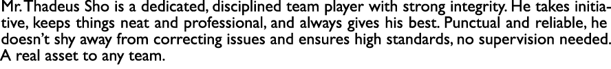 Mr. Thadeus Sho is a dedicated, disciplined team player with strong integrity. He takes initiative, keeps things neat...
