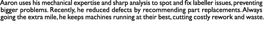 Aaron uses his mechanical expertise and sharp analysis to spot and fix labeller issues, preventing bigger problems. R...