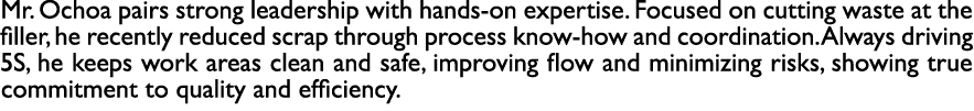 Mr. Ochoa pairs strong leadership with hands on expertise. Focused on cutting waste at the filler, he recently reduce...