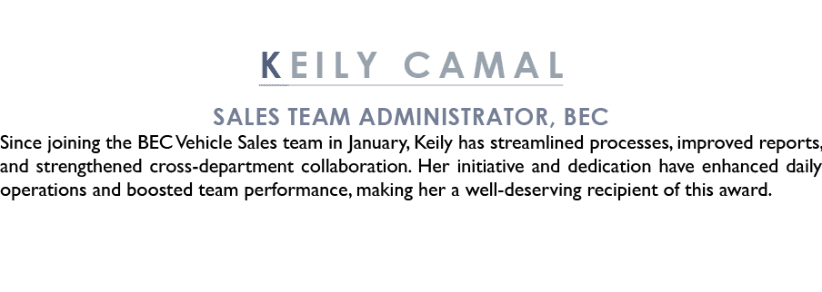 KEILY CAMAL Sales Team Administrator, BEC Since joining the BEC Vehicle Sales team in January, Keily has streamlined ...