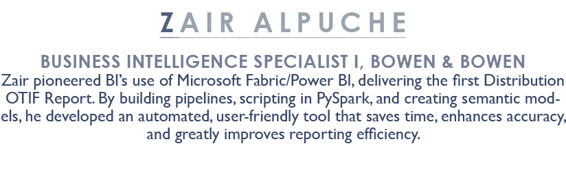 ZAIR ALPUCHE Business Intelligence Specialist I, BOWen & Bowen Zair pioneered BI’s use of Microsoft Fabric/Power BI, ...