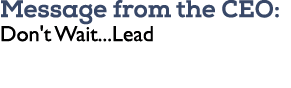 Message from the CEO: Don't Wait...Lead
