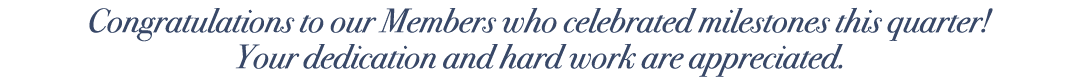Congratulations to our Members who celebrated milestones this quarter! Your dedication and hard work are appreciated.