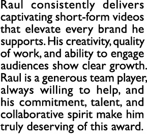 Raul consistently delivers captivating short form videos that elevate every brand he supports. His creativity, qualit...